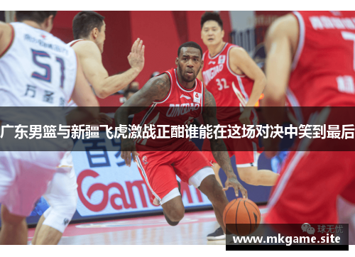 广东男篮与新疆飞虎激战正酣谁能在这场对决中笑到最后